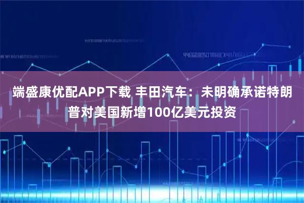 端盛康優配APP下載 豐田汽車：未明確承諾特朗普對美國新增100億美元投資