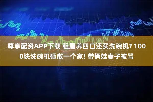 尊享配資APP下載 租屋養四口還買洗碗機? 1000塊洗碗機砸散一個家! 帶倆娃妻子被罵