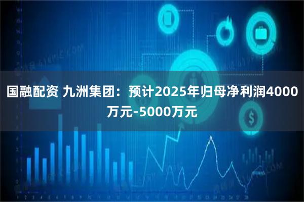 國(guó)融配資 九洲集團(tuán)：預(yù)計(jì)2025年歸母凈利潤(rùn)4000萬(wàn)元-5000萬(wàn)元